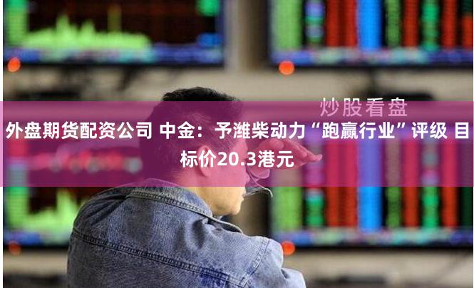 外盘期货配资公司 中金：予潍柴动力“跑赢行业”评级 目标价20.3港元