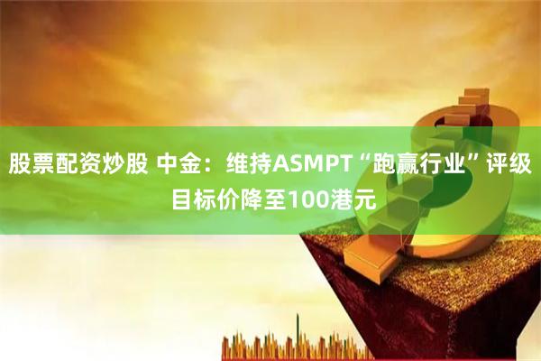 股票配资炒股 中金：维持ASMPT“跑赢行业”评级 目标价降至100港元