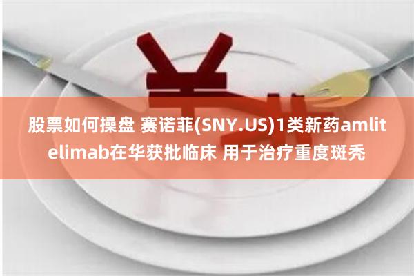 股票如何操盘 赛诺菲(SNY.US)1类新药amlitelimab在华获批临床 用于治疗重度斑秃