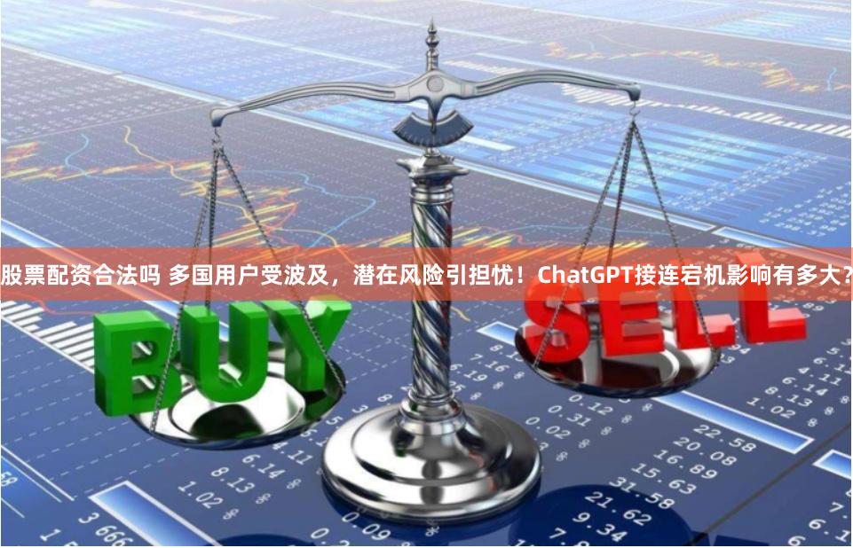 股票配资合法吗 多国用户受波及，潜在风险引担忧！ChatGPT接连宕机影响有多大？