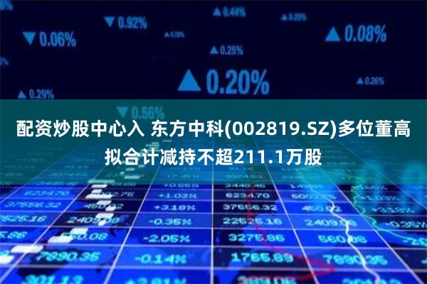 配资炒股中心入 东方中科(002819.SZ)多位董高拟合计减持不超211.1万股