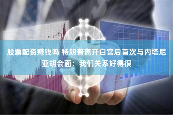 股票配资赚钱吗 特朗普离开白宫后首次与内塔尼亚胡会面：我们关系好得很