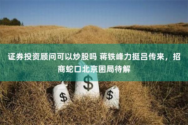 证券投资顾问可以炒股吗 蒋铁峰力挺吕传来，招商蛇口北京困局待解