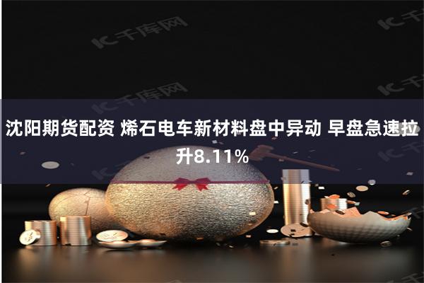 沈阳期货配资 烯石电车新材料盘中异动 早盘急速拉升8.11%