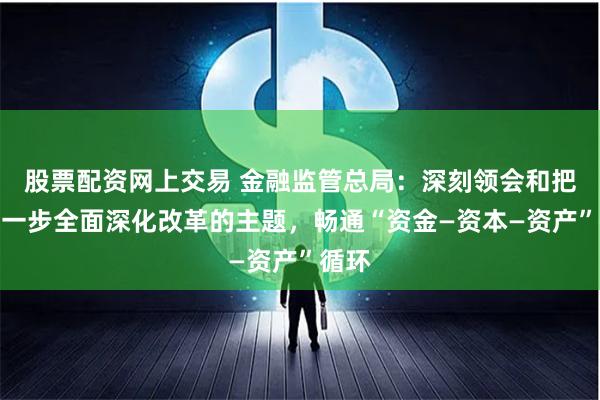 股票配资网上交易 金融监管总局：深刻领会和把握进一步全面深化改革的主题，畅通“资金—资本—资产”循环