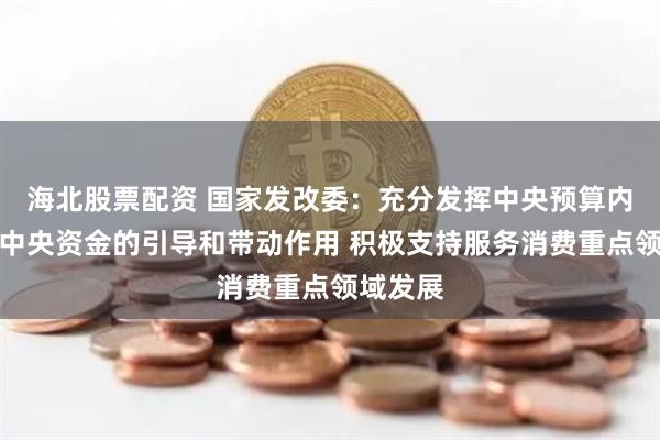 海北股票配资 国家发改委：充分发挥中央预算内投资等中央资金的引导和带动作用 积极支持服务消费重点领域发展