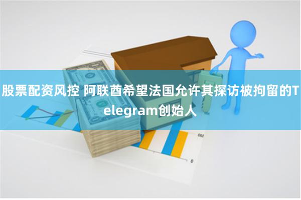 股票配资风控 阿联酋希望法国允许其探访被拘留的Telegram创始人