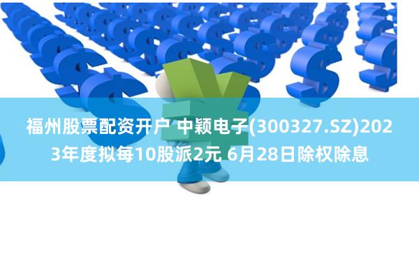 福州股票配资开户 中颖电子(300327.SZ)2023年度拟每10股派2元 6月28日除权除息