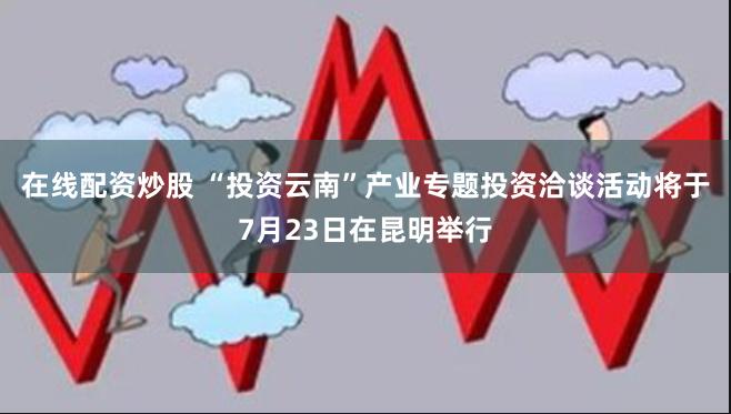 在线配资炒股 “投资云南”产业专题投资洽谈活动将于7月23日在昆明举行