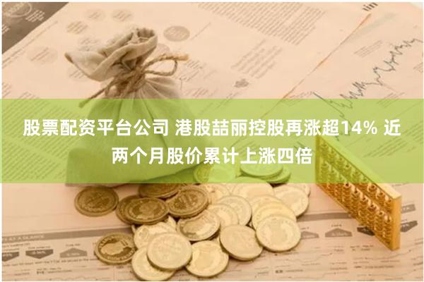 股票配资平台公司 港股喆丽控股再涨超14% 近两个月股价累计上涨四倍