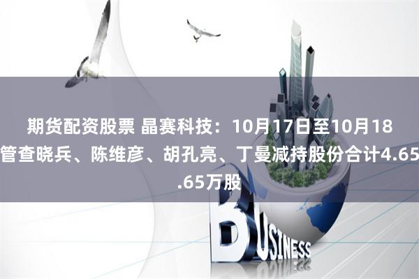 期货配资股票 晶赛科技：10月17日至10月18日高管查晓兵、陈维彦、胡孔亮、丁曼减持股份合计4.65万股