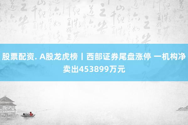 股票配资. A股龙虎榜丨西部证券尾盘涨停 一机构净卖出453899万元