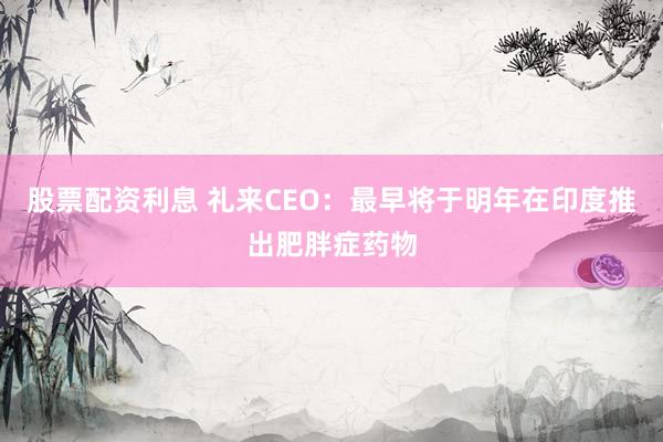 股票配资利息 礼来CEO：最早将于明年在印度推出肥胖症药物