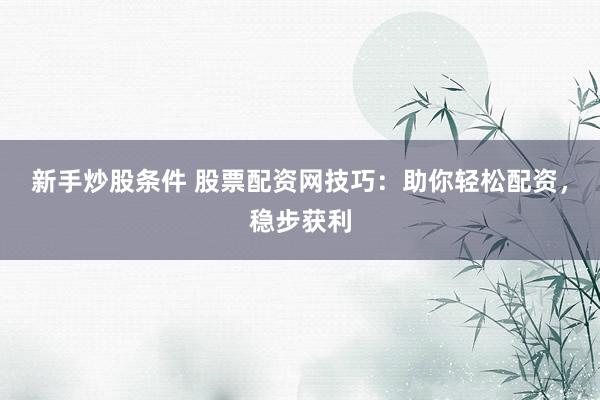 新手炒股条件 股票配资网技巧：助你轻松配资，稳步获利