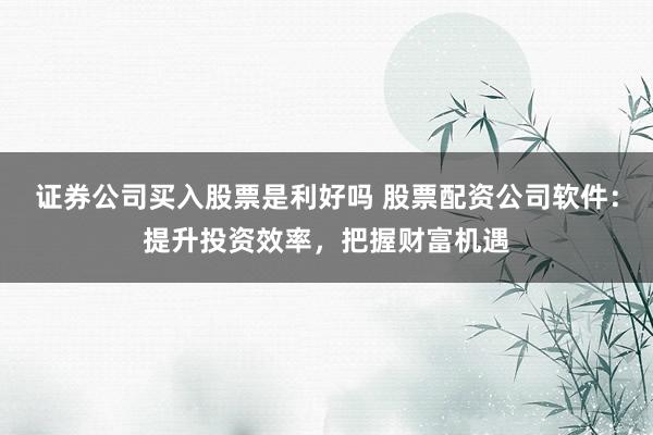 证券公司买入股票是利好吗 股票配资公司软件：提升投资效率，把握财富机遇