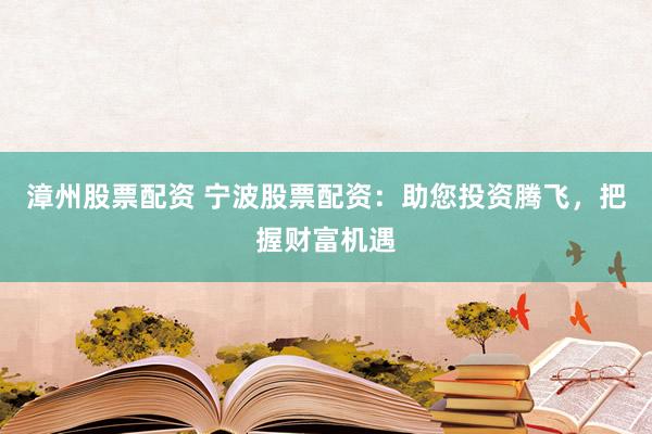 漳州股票配资 宁波股票配资：助您投资腾飞，把握财富机遇