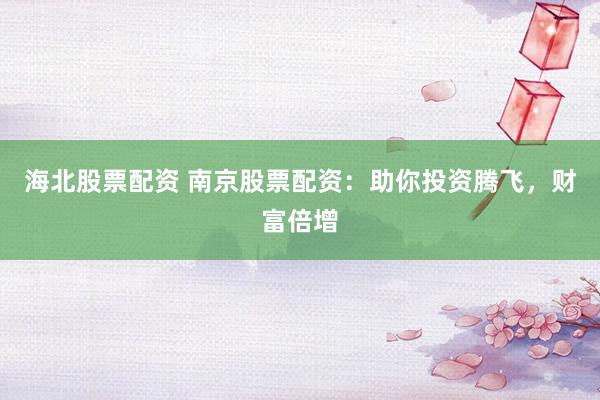海北股票配资 南京股票配资：助你投资腾飞，财富倍增