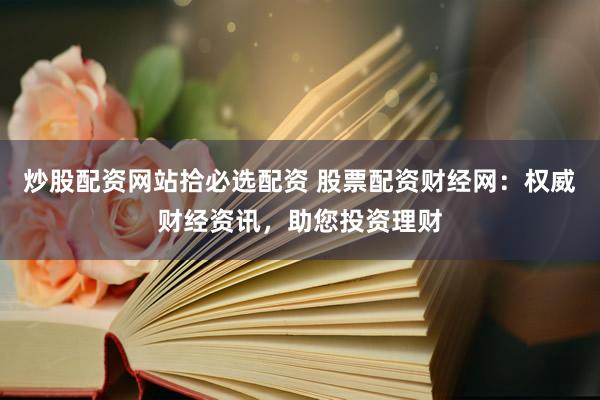 炒股配资网站拾必选配资 股票配资财经网：权威财经资讯，助您投资理财