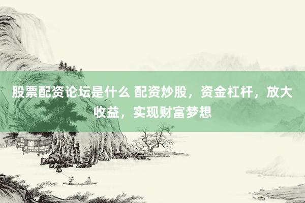 股票配资论坛是什么 配资炒股，资金杠杆，放大收益，实现财富梦想