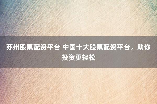 苏州股票配资平台 中国十大股票配资平台，助你投资更轻松